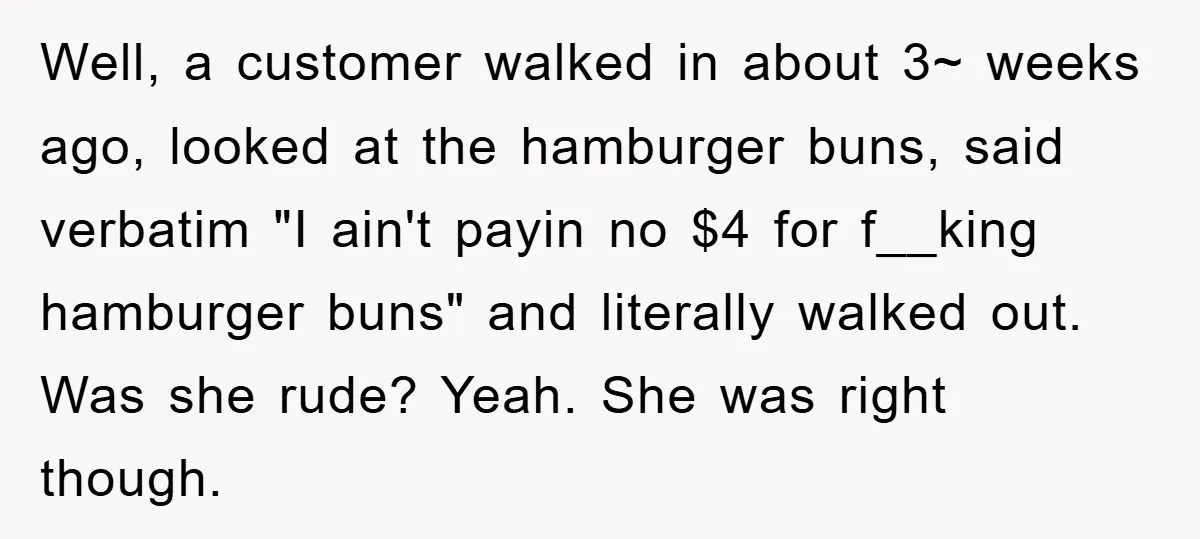 Well, a customer walked in about 3~ weeks ago, looked at the hamburger buns, said verbatim "I ain't payin no $4 for f__king hamburger buns" and literally walked out. Was...