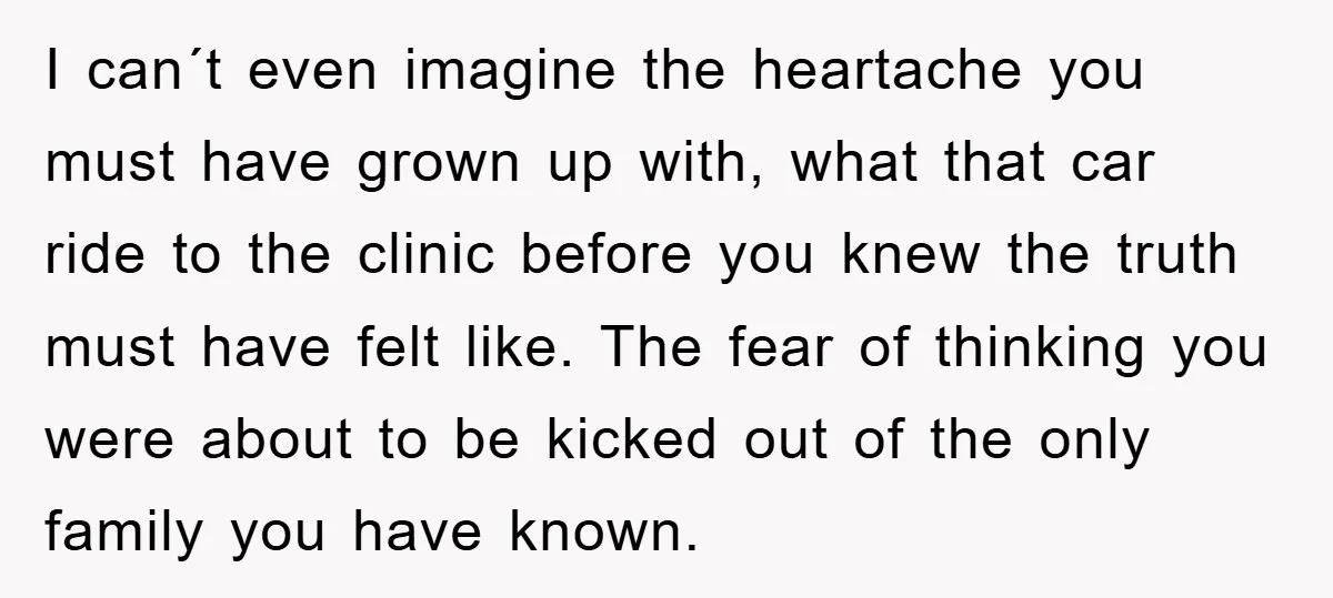 I can´t even imagine the heartache you must have grown up with, what that car ride to the clinic before you knew the truth must have felt like. The fear...