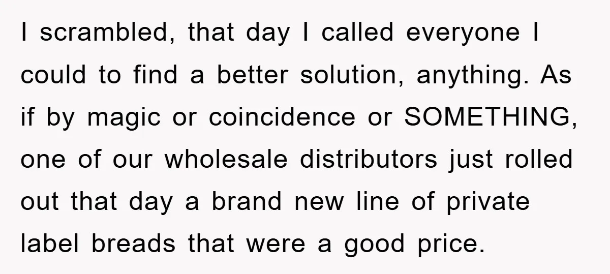 I scrambled, that day I called everyone I could to find a better solution, anything. As if by magic or coincidence or SOMETHING, one of our wholesale distributors just rolled...
