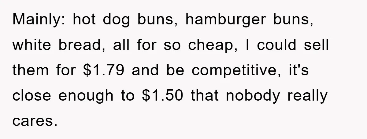 Mainly: hot dog buns, hamburger buns, white bread, all for so cheap, I could sell them for $1.79 and be competitive, it's close enough to $1.50 that nobody really cares.
