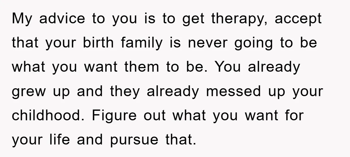 My advice to you is to get therapy, accept that your birth family is never going to be what you want them to be. You already grew up and they...