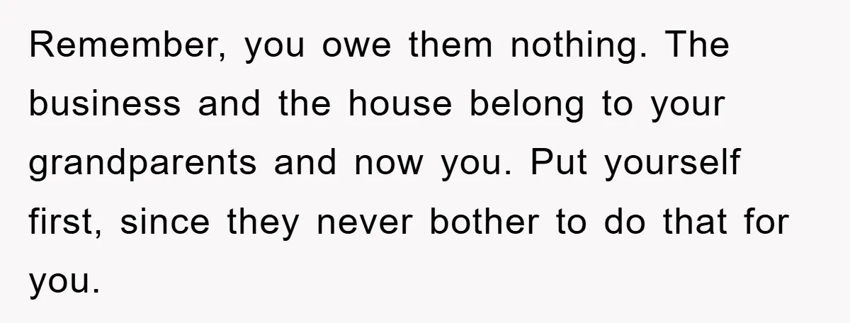 Remember, you owe them nothing. The business and the house belong to your grandparents and now you. Put yourself first, since they never bother to do that for you.