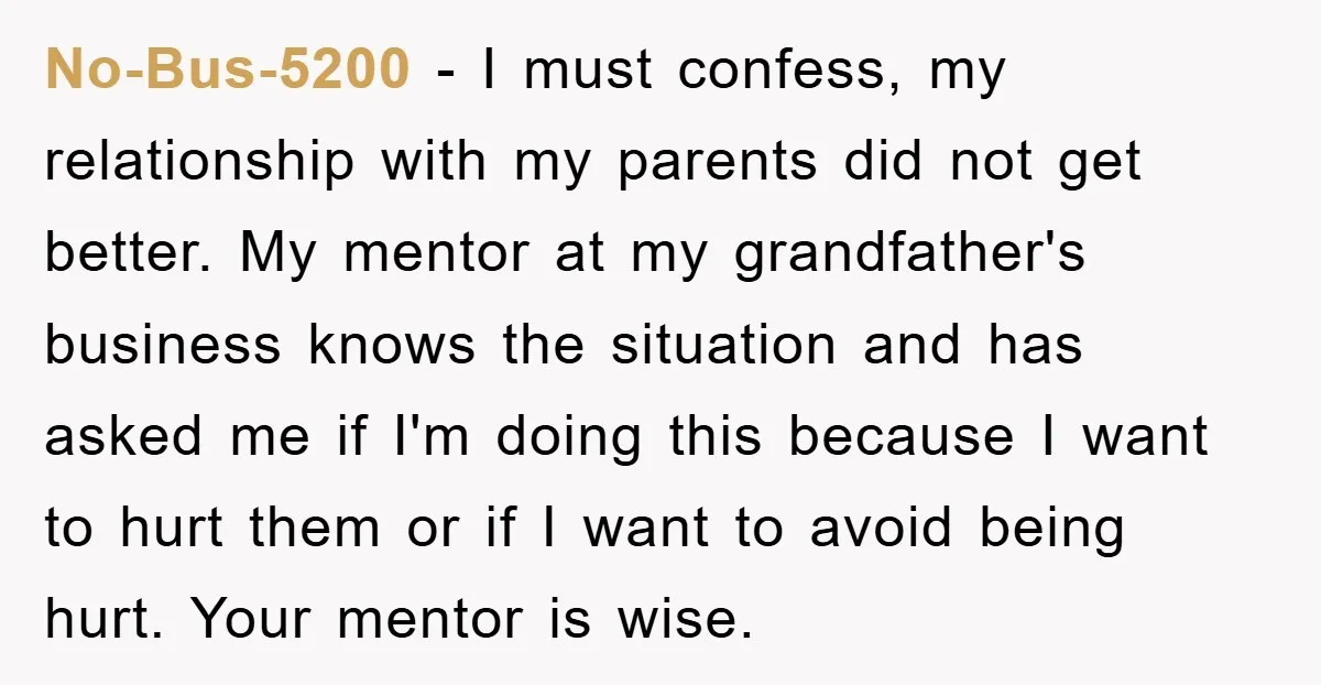 No-Bus-5200 − I must confess, my relationship with my parents did not get better. My mentor at my grandfather's business knows the situation and has asked me if I'm doing...