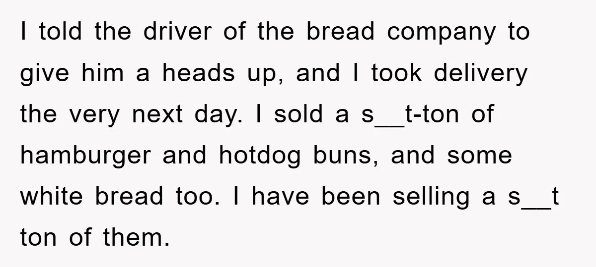 I told the driver of the bread company to give him a heads up, and I took delivery the very next day. I sold a s__t-ton of hamburger and hotdog...