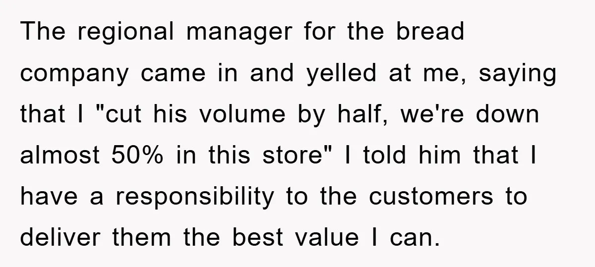 The regional manager for the bread company came in and yelled at me, saying that I "cut his volume by half, we're down almost 50% in this store" I told...