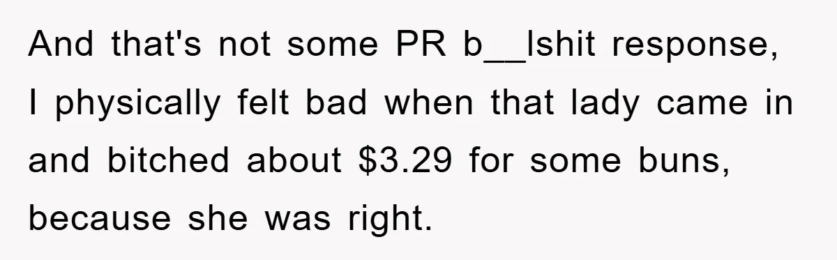 And that's not some PR b__lshit response, I physically felt bad when that lady came in and bitched about $3.29 for some buns, because she was right.