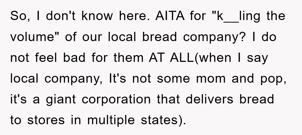 So, I don't know here. AITA for "k__ling the volume" of our local bread company? I do not feel bad for them AT ALL(when I say local company, It's not...