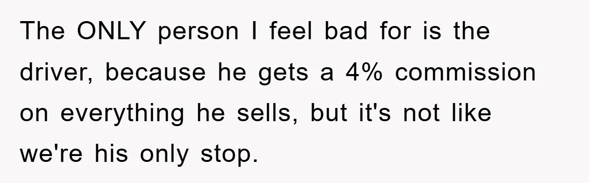 The ONLY person I feel bad for is the driver, because he gets a 4% commission on everything he sells, but it's not like we're his only stop.