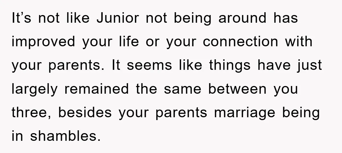 It’s not like Junior not being around has improved your life or your connection with your parents. It seems like things have just largely remained the same between you three,...