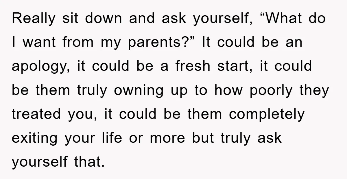 Really sit down and ask yourself, “What do I want from my parents?” It could be an apology, it could be a fresh start, it could be them truly owning...