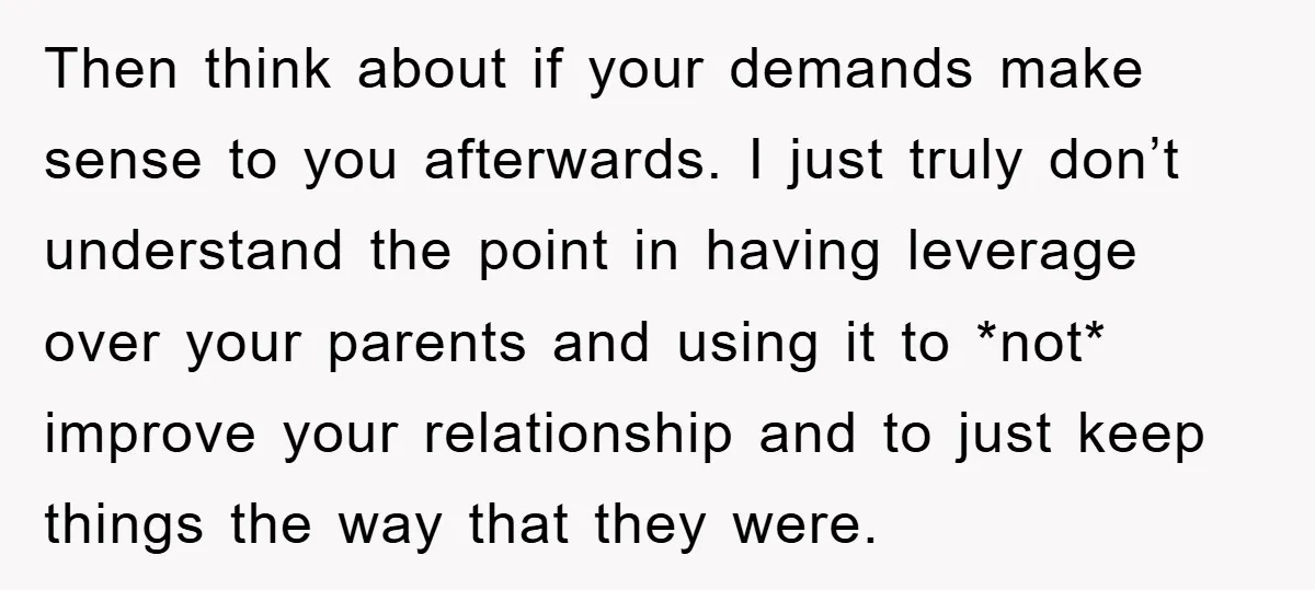 Then think about if your demands make sense to you afterwards. I just truly don’t understand the point in having leverage over your parents and using it to *not* improve...