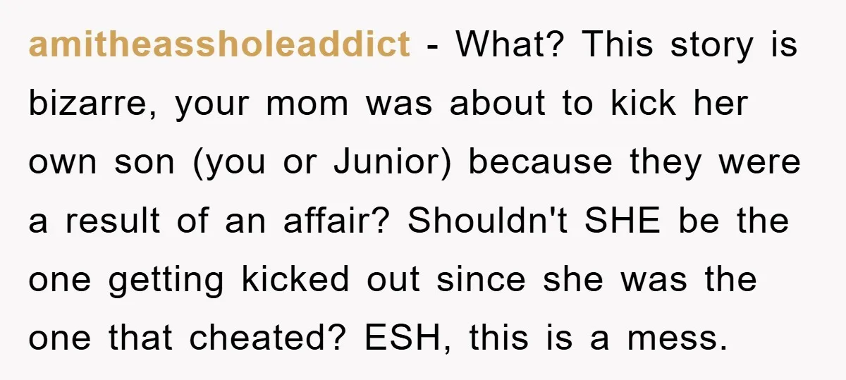 amitheassholeaddict − What? This story is bizarre, your mom was about to kick her own son (you or Junior) because they were a result of an affair? Shouldn't SHE be...
