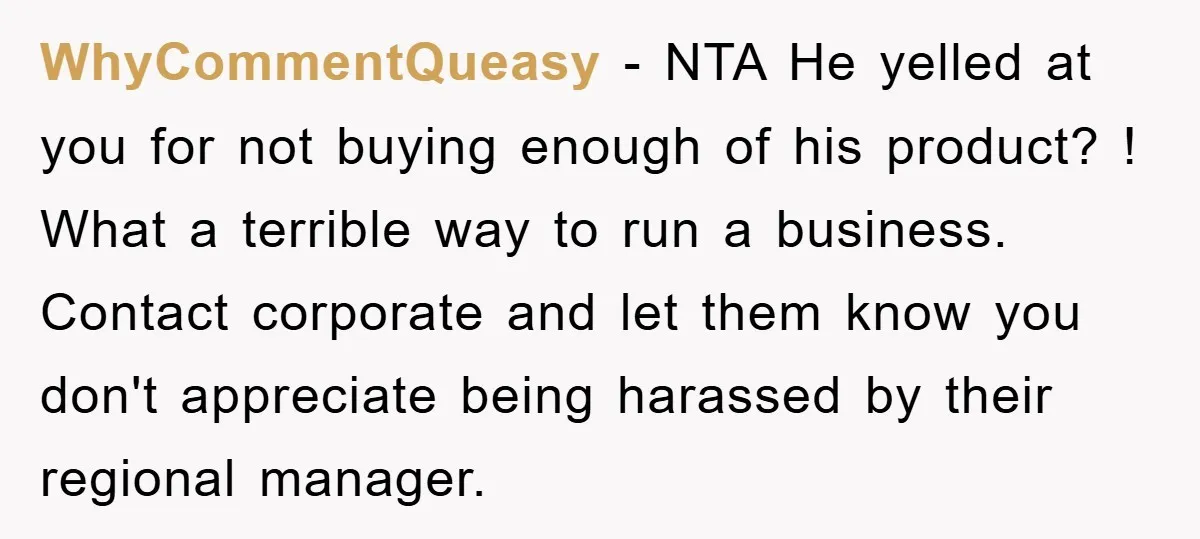 WhyCommentQueasy − NTA He yelled at you for not buying enough of his product? ! What a terrible way to run a business. Contact corporate and let them know you...
