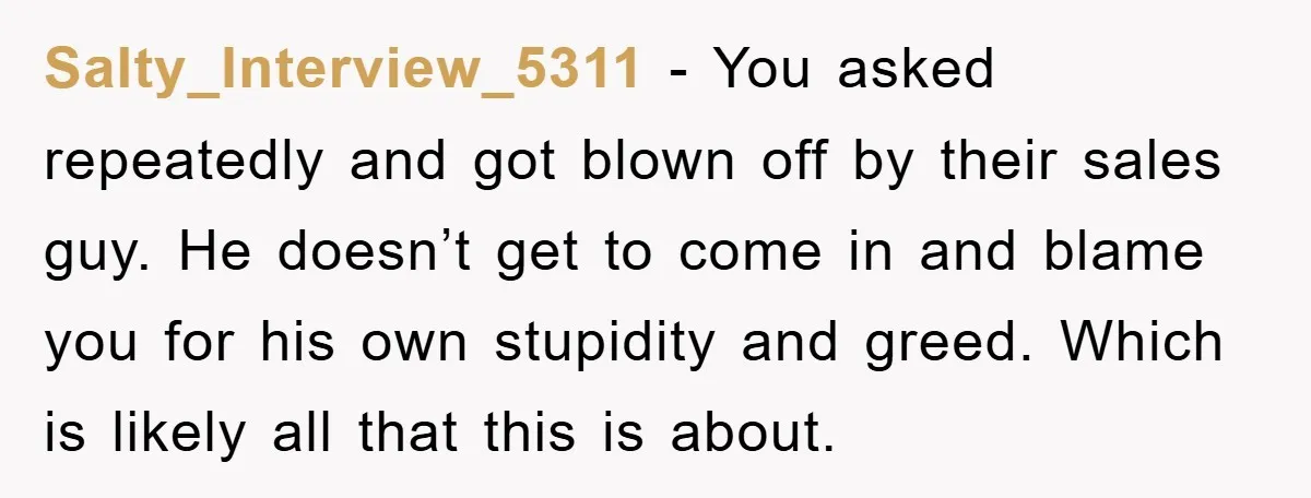 Salty_Interview_5311 − You asked repeatedly and got blown off by their sales guy. He doesn’t get to come in and blame you for his own stupidity and greed. Which is...