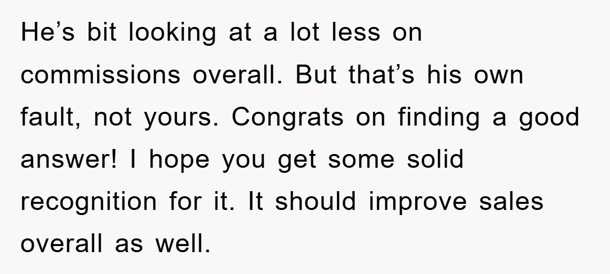 He’s bit looking at a lot less on commissions overall. But that’s his own fault, not yours. Congrats on finding a good answer! I hope you get some solid recognition...