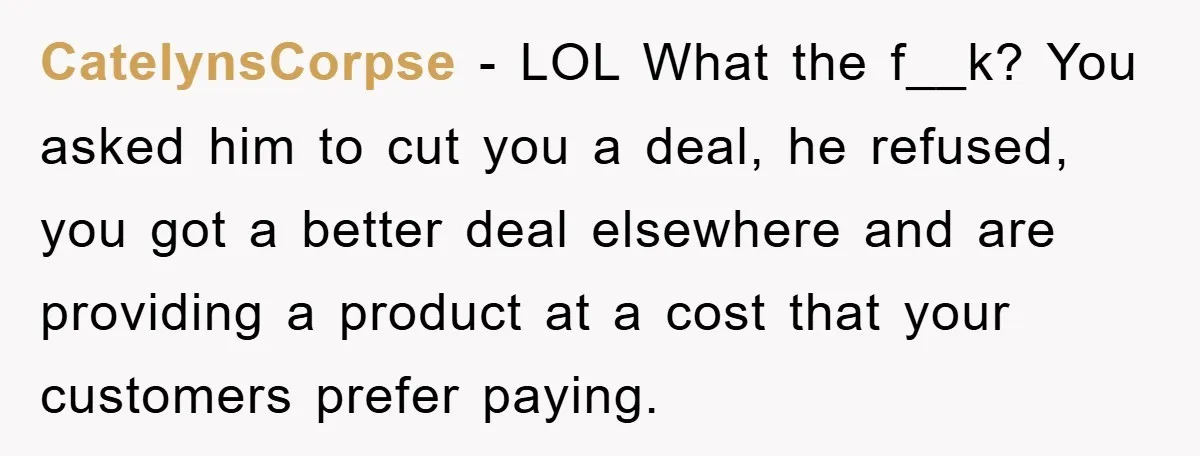 CatelynsCorpse − LOL What the f__k? You asked him to cut you a deal, he refused, you got a better deal elsewhere and are providing a product at a cost...