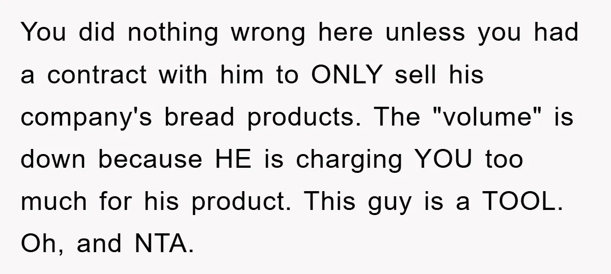 You did nothing wrong here unless you had a contract with him to ONLY sell his company's bread products. The "volume" is down because HE is charging YOU too much...