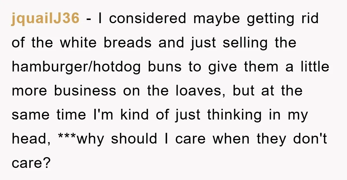 jquailJ36 − I considered maybe getting rid of the white breads and just selling the hamburger/hotdog buns to give them a little more business on the loaves, but at the...