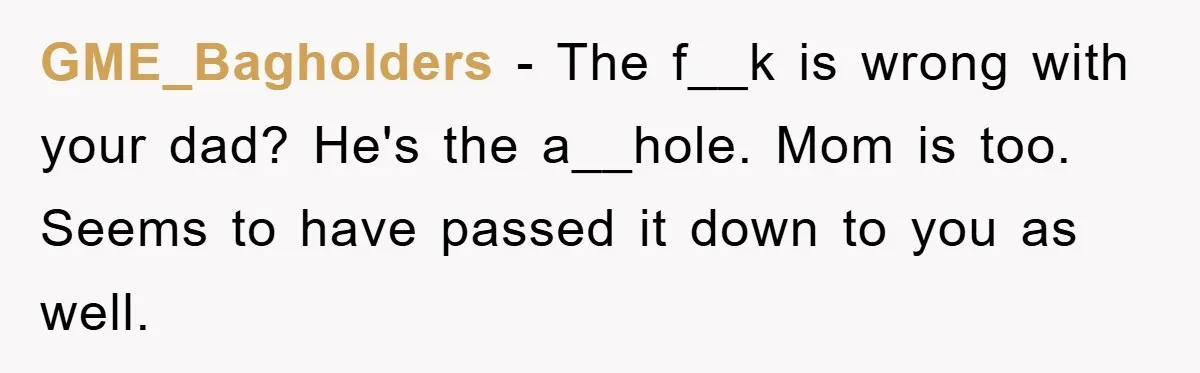 GME_Bagholders − The f__k is wrong with your dad? He's the a__hole. Mom is too. Seems to have passed it down to you as well.