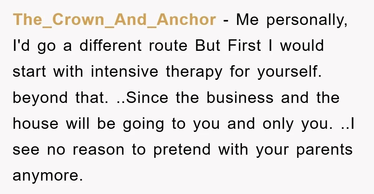 The_Crown_And_Anchor − Me personally, I'd go a different route But First I would start with intensive therapy for yourself. beyond that. ..Since the business and the house will be going...