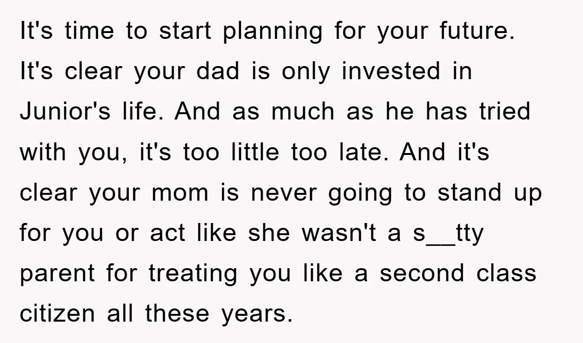 It's time to start planning for your future. It's clear your dad is only invested in Junior's life. And as much as he has tried with you, it's too little...