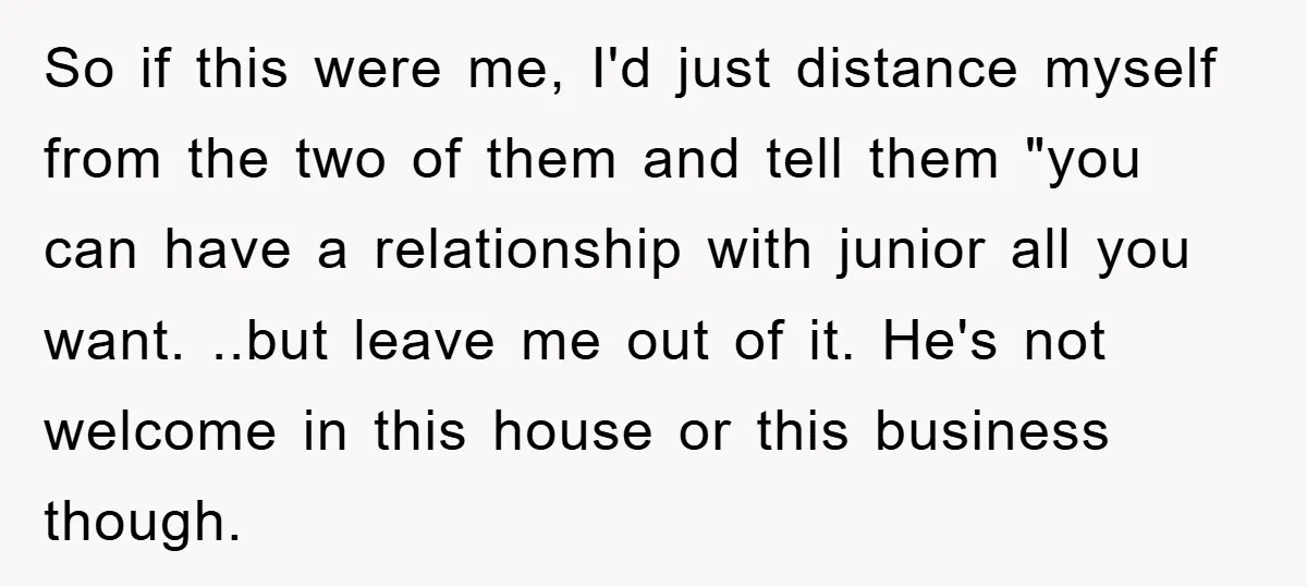 So if this were me, I'd just distance myself from the two of them and tell them "you can have a relationship with junior all you want. ..but leave me...