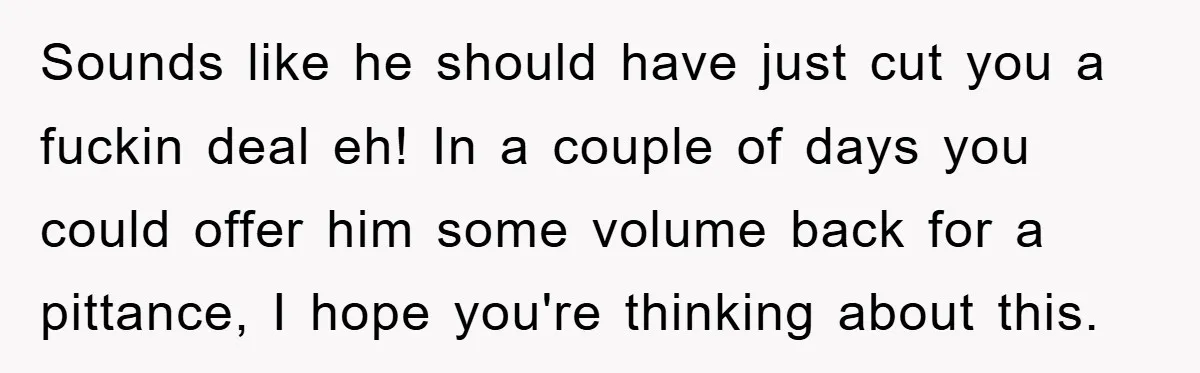 Sounds like he should have just cut you a fuckin deal eh! In a couple of days you could offer him some volume back for a pittance, I hope you're...