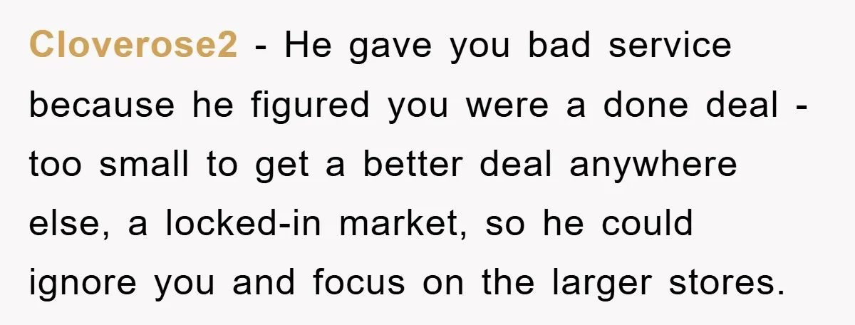 Cloverose2 − He gave you bad service because he figured you were a done deal - too small to get a better deal anywhere else, a locked-in market, so he...