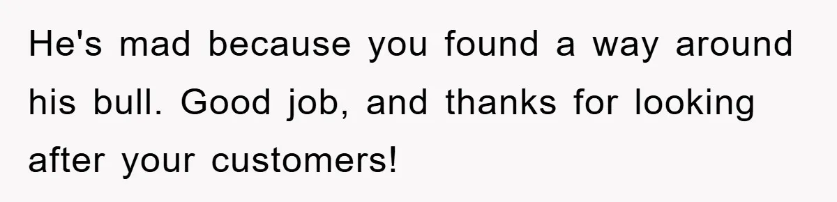 He's mad because you found a way around his bull. Good job, and thanks for looking after your customers!