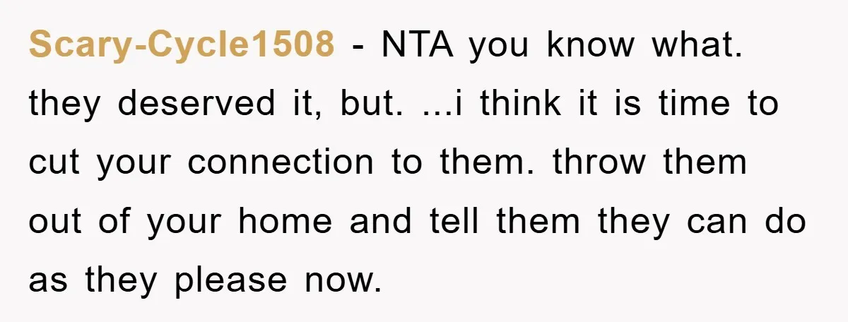 Scary-Cycle1508 − NTA you know what. they deserved it, but. ...i think it is time to cut your connection to them. throw them out of your home and tell them...