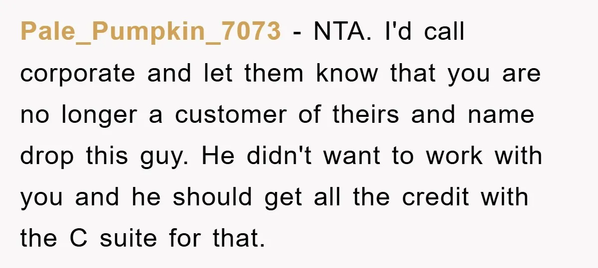 Pale_Pumpkin_7073 − NTA. I'd call corporate and let them know that you are no longer a customer of theirs and name drop this guy. He didn't want to work with...