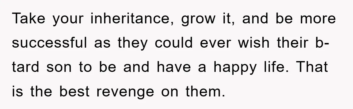 Take your inheritance, grow it, and be more successful as they could ever wish their b-tard son to be and have a happy life. That is the best revenge on...