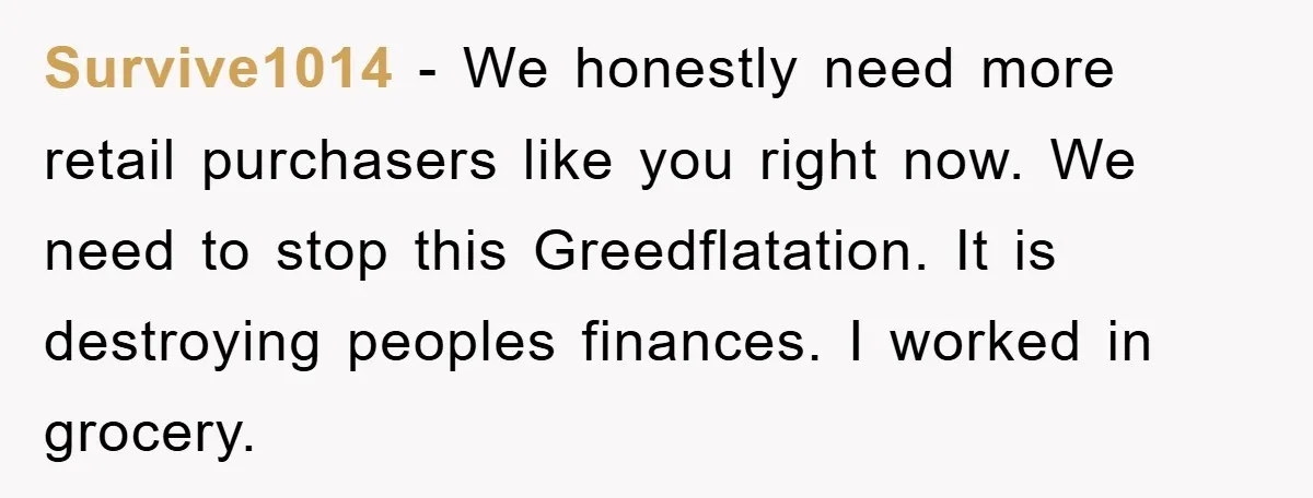 Survive1014 − We honestly need more retail purchasers like you right now. We need to stop this Greedflatation. It is destroying peoples finances. I worked in grocery.
