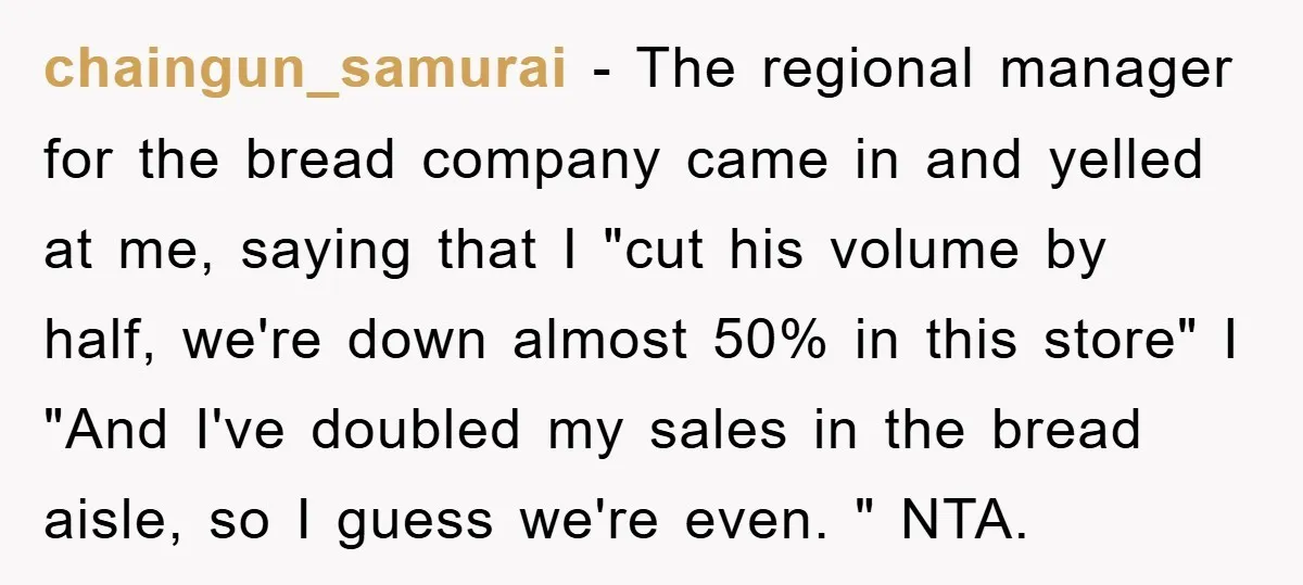 chaingun_samurai − The regional manager for the bread company came in and yelled at me, saying that I "cut his volume by half, we're down almost 50% in this store"...