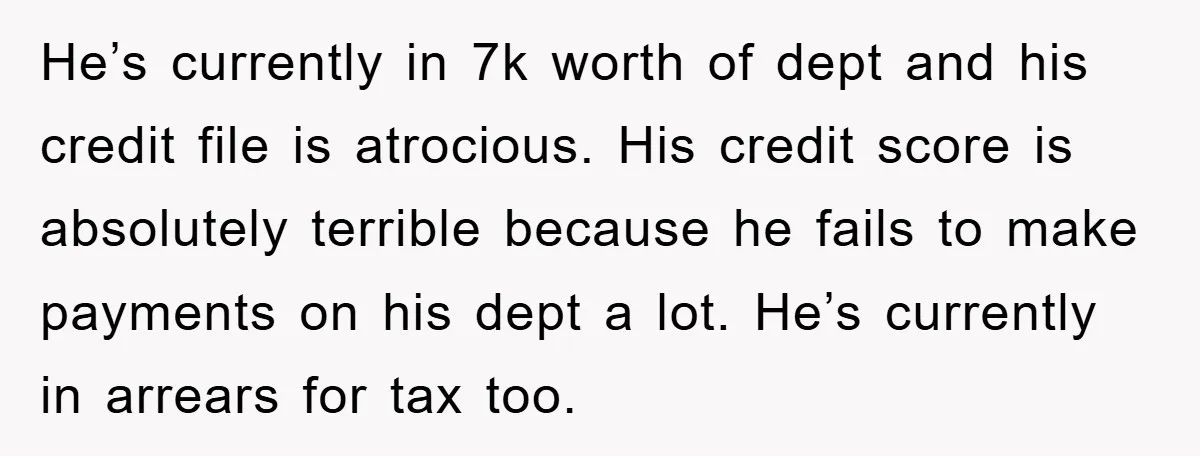 He’s currently in 7k worth of dept and his credit file is atrocious. His credit score is absolutely terrible because he fails to make payments on his dept a lot....