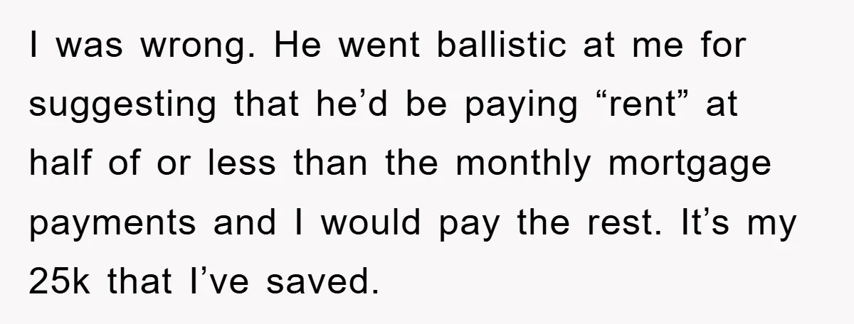 I was wrong. He went ballistic at me for suggesting that he’d be paying “rent” at half of or less than the monthly mortgage payments and I would pay the...