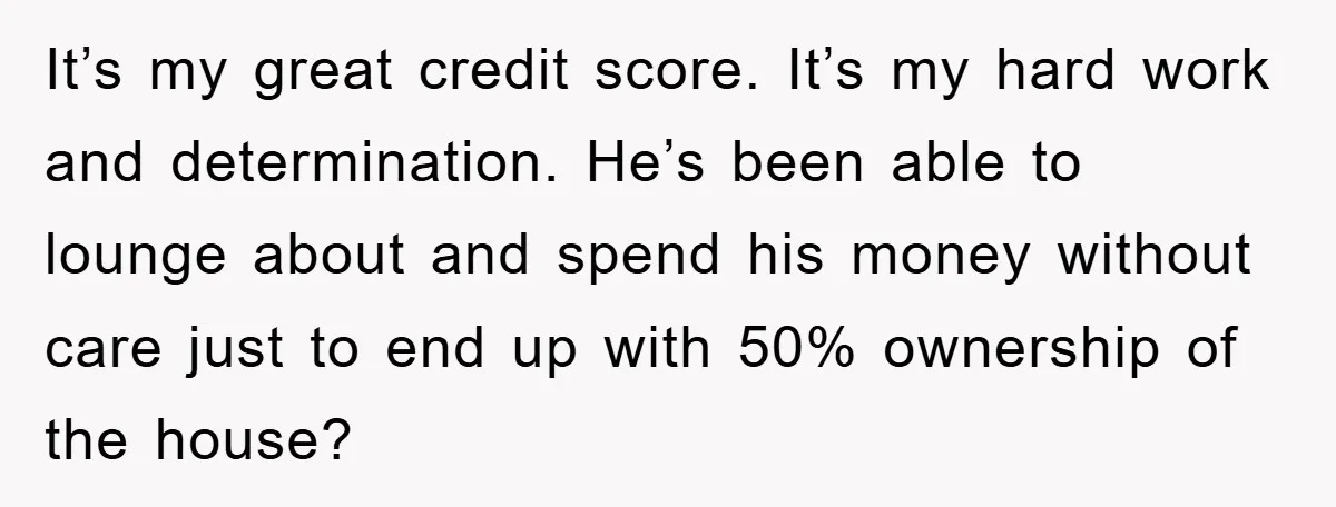 It’s my great credit score. It’s my hard work and determination. He’s been able to lounge about and spend his money without care just to end up with 50% ownership...