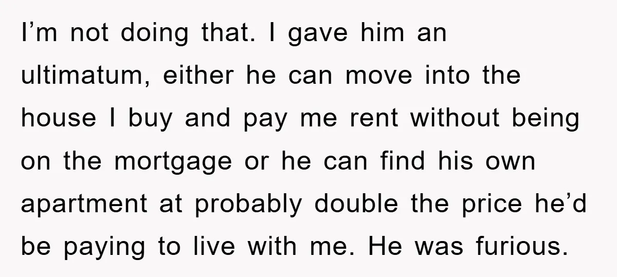 I’m not doing that. I gave him an ultimatum, either he can move into the house I buy and pay me rent without being on the mortgage or he can...