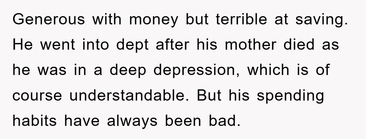 Generous with money but terrible at saving. He went into dept after his mother died as he was in a deep depression, which is of course understandable. But his spending...