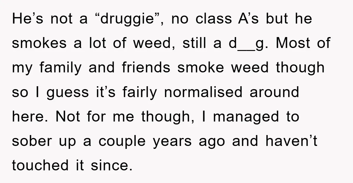 He’s not a “druggie”, no class A’s but he smokes a lot of weed, still a d__g. Most of my family and friends smoke weed though so I guess it’s...