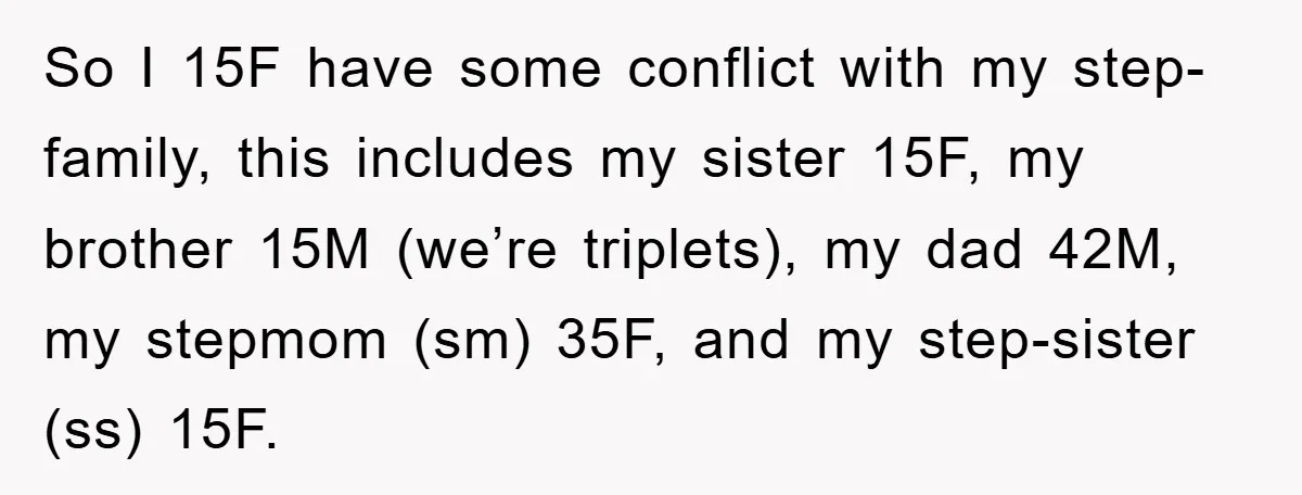 So I 15F have some conflict with my step-family, this includes my sister 15F, my brother 15M (we’re triplets), my dad 42M, my stepmom (sm) 35F, and my step-sister (ss)...