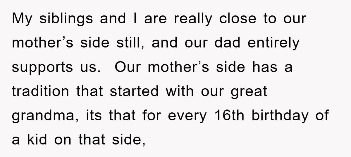My siblings and I are really close to our mother’s side still, and our dad entirely supports us. Our mother’s side has a tradition that started with our great grandma,...