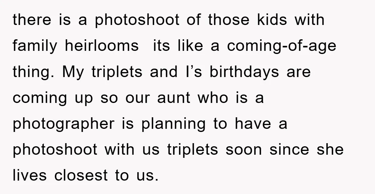 there is a photoshoot of those kids with family heirlooms its like a coming-of-age thing. My triplets and I’s birthdays are coming up so our aunt who is a photographer...