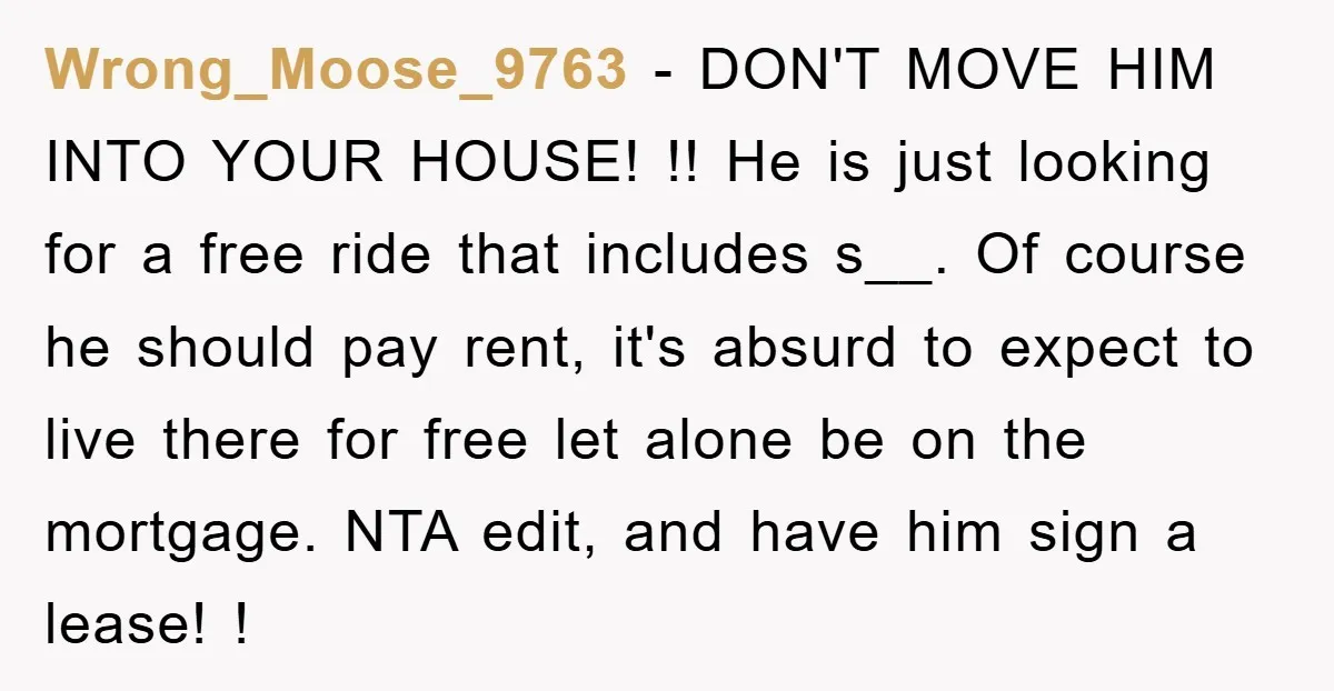 Wrong_Moose_9763 − DON'T MOVE HIM INTO YOUR HOUSE! !! He is just looking for a free ride that includes s__. Of course he should pay rent, it's absurd to expect...