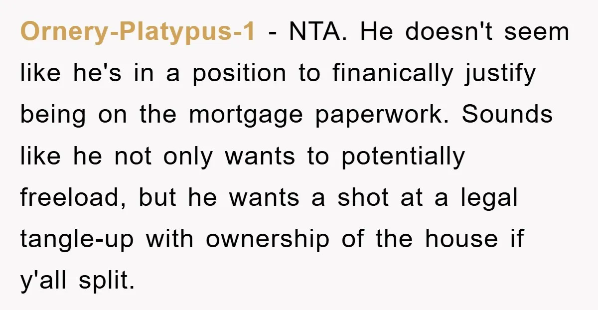 Ornery-Platypus-1 − NTA. He doesn't seem like he's in a position to finanically justify being on the mortgage paperwork. Sounds like he not only wants to potentially freeload, but he...