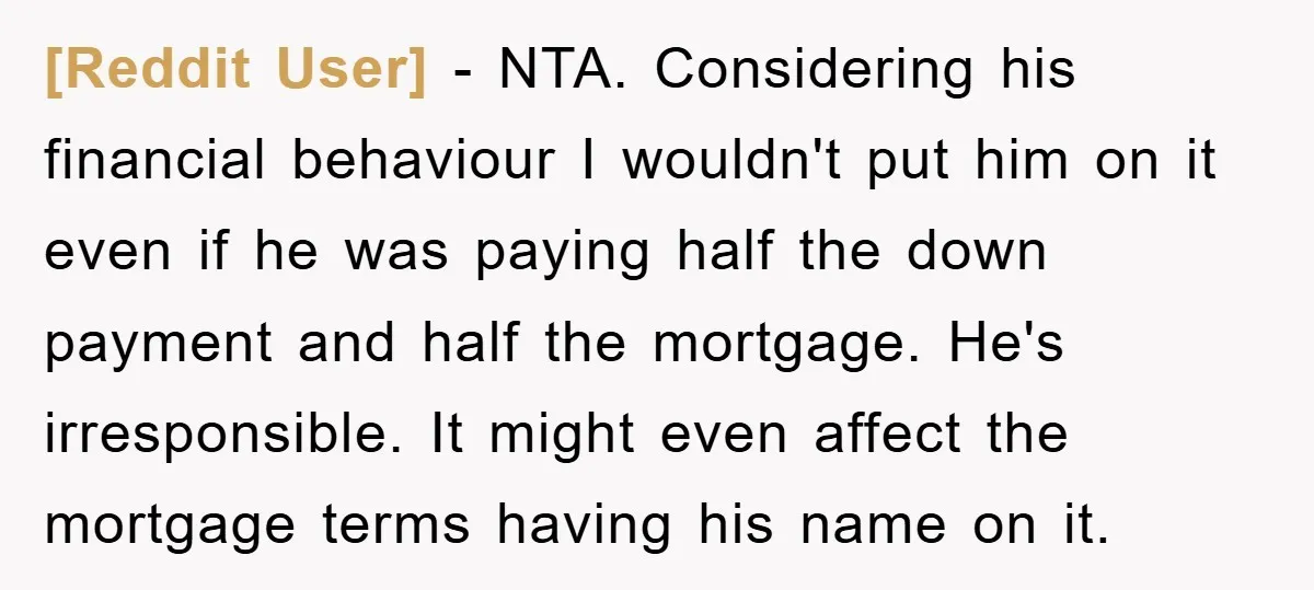 [Reddit User] − NTA. Considering his financial behaviour I wouldn't put him on it even if he was paying half the down payment and half the mortgage. He's irresponsible. It...