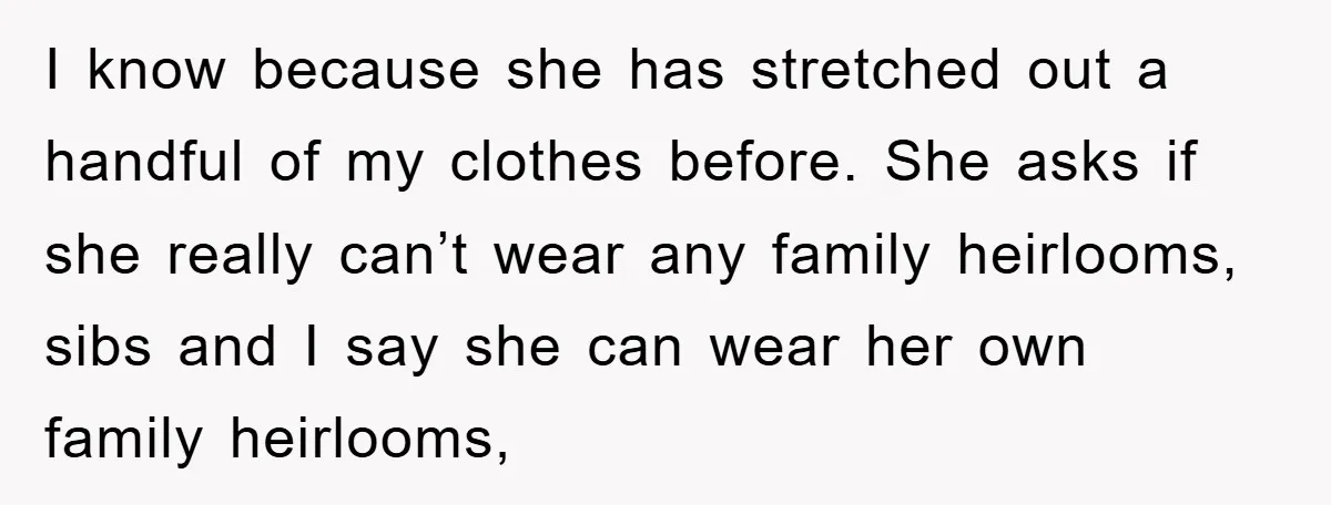 I know because she has stretched out a handful of my clothes before. She asks if she really can’t wear any family heirlooms, sibs and I say she can wear...