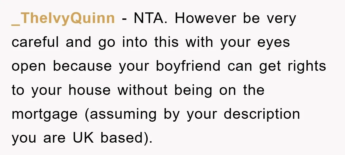 _TheIvyQuinn − NTA. However be very careful and go into this with your eyes open because your boyfriend can get rights to your house without being on the mortgage (assuming...
