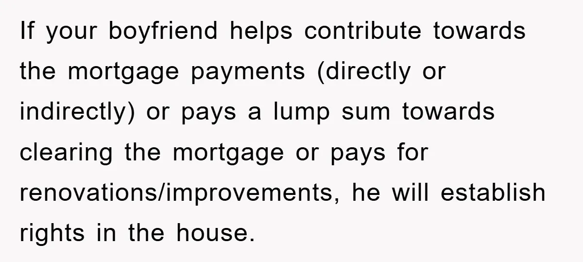 If your boyfriend helps contribute towards the mortgage payments (directly or indirectly) or pays a lump sum towards clearing the mortgage or pays for renovations/improvements, he will establish rights in...