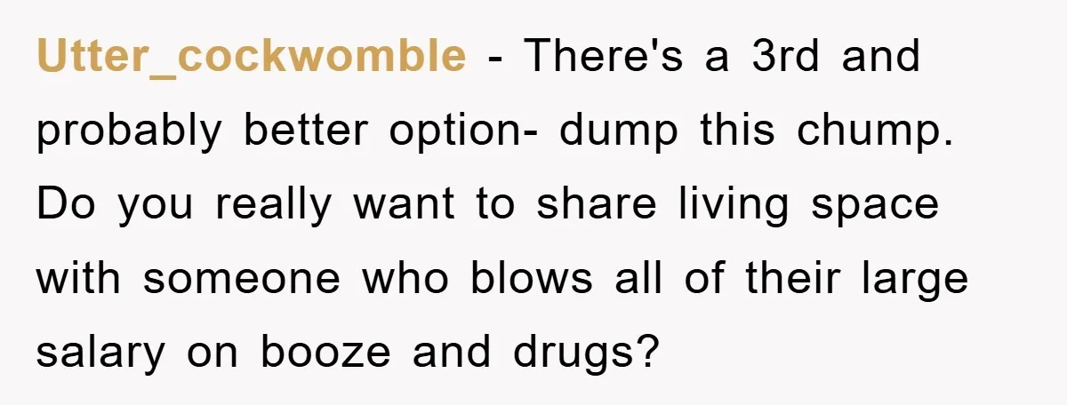 Utter_cockwomble − There's a 3rd and probably better option- dump this chump. Do you really want to share living space with someone who blows all of their large salary on...